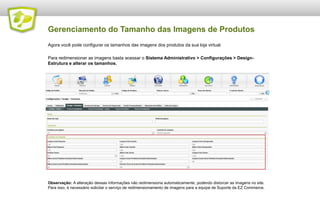 Gerenciamento do Tamanho das Imagens de Produtos
Agora você pode configurar os tamanhos das imagens dos produtos da sua loja virtual.

Para redimensionar as imagens basta acessar o Sistema Administrativo > Configurações > DesignEstrutura e alterar os tamanhos.

Observação: A alteração dessas informações não redimensiona automaticamente, podendo distorcer as imagens no site.
Para isso, é necessário solicitar o serviço de redimensionamento de imagens para a equipe de Suporte da EZ Commerce.

 