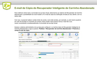 E-mail de Cópia do Recuperador Inteligente de Carrinho Abandonado
Para melhorar ainda mais a conversão da sua loja virtual, adicionamos ao sistema de Recuperador de Carrinho
Abandonado a possibilidade de você receber um e-mail de cópia da notificação enviada ao seu cliente, com os
dados dele.
Com isso, é possível realizar contato direto de venda, como tele-vendas, por exemplo, ou até mesmo ajuda-lo
em caso de dúvidas no momento da compra. Este contato mais próximo torna-o mais fiel a sua
marca, aumentando consideravelmente a conversão da sua loja virtual.
Acesse o sistema administrativo de sua loja para configurar o e-mail de cópia do Recuperador Inteligente de
Carrinho Abandonado e siga os passos: Pedidos > Recuperador de Carrinho Abandonado > Preencha o
campo E-mail de cópia.

 