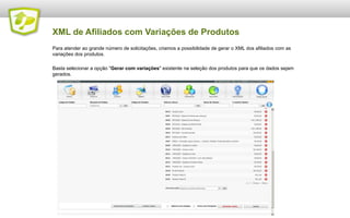 XML de Afiliados com Variações de Produtos
Para atender ao grande número de solicitações, criamos a possibilidade de gerar o XML dos afiliados com as
variações dos produtos.
Basta selecionar a opção "Gerar com variações" existente na seleção dos produtos para que os dados sejam
gerados.

 