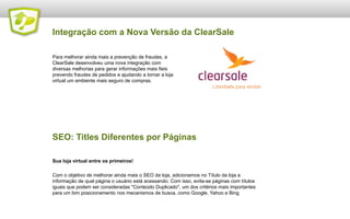 Integração com a Nova Versão da ClearSale
Para melhorar ainda mais a prevenção de fraudes, a
ClearSale desenvolveu uma nova integração com
diversas melhorias para gerar informações mais fieis
prevendo fraudes de pedidos e ajudando a tornar a loja
virtual um ambiente mais seguro de compras.

SEO: Titles Diferentes por Páginas
Sua loja virtual entre os primeiros!
Com o objetivo de melhorar ainda mais o SEO da loja, adicionamos no Título da loja a
informação de qual página o usuário está acessando. Com isso, evita-se páginas com títulos
iguais que podem ser consideradas "Conteúdo Duplicado", um dos critérios mais importantes
para um bim posicionamento nos mecanismos de busca, como Google, Yahoo e Bing.

 