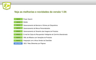 Veja as melhorias e novidades da versão 1.54:
NOVO

Power Search

NOVO

Mobile

NOVO

Gerenciamento de Banners e Vitrines por Dispositivos

NOVO

Gerenciamento de Menus Personalizados

NOVO

Gerenciamento do Tamanho das Imagens de Produtos

NOVO

E-mail de Cópia do Recuperador Inteligente de Carrinho Abandonado

NOVO

XML de Afiliados com Variações de Produtos

NOVO

Integração com a Nova Versão da ClearSale

MELHORIA

SEO: Titles Diferentes por Páginas

 