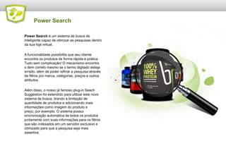 Power Search
Power Search é um sistema de busca de
inteligente capaz de otimizar as pesquisas dentro
da sua loja virtual.
A funcionalidade possibilita que seu cliente
encontre os produtos de forma rápida e prática.
Tudo sem complicação! O mecanismo encontra
o item correto mesmo se o termo digitado esteja
errado, além de poder refinar a pesquisa através
de filtros por marca, categorias, preços e outros
atributos.
Além disso, o nosso já famoso plug-in Seach
Suggestion foi estendido para utilizar este novo
sistema de busca, tirando a limitação de
quantidade de produtos e adicionando mais
informações como imagem do produto e
preço, por exemplo. O sistema possui
sincronização automática de todos os produtos
juntamente com suas informações para os filtros
que são indexados em um servidor exclusivo e
otimizado para que a pesquisa seja mais
assertiva.

 