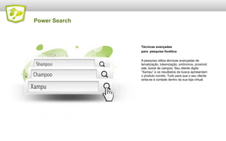 Power Search

Técnicas avançadas
para pesquisa fonética
A pesquisa utiliza técnicas avançadas de
lematização, tokenização, sinônimos, proximid
ade, boost de campos. Seu cliente digita
“Xampu” e os resultados da busca apresentam
o produto correto. Tudo para que o seu cliente
sinta-se à vontade dentro da sua loja virtual.

 