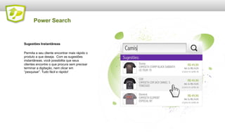 Power Search

Sugestões Instantâneas
Permita a seu cliente encontrar mais rápido o
produto a que deseja. Com as sugestões
instantâneas, você possibilita que seus
clientes encontre o que procura sem precisar
terminar a digitação, nem clicar em
“pesquisar”. Tudo fácil e rápido!

 