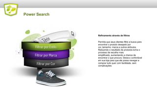 Power Search

Refinamento através de filtros
Permita que seus clientes filtre a busca para
encontrar o produto desejado por
cor, tamanho, marca e outros atributos.
Reduzindo o resultado de produtos torna o
processo de escolha mais
simplificado, aumentando a chance de
encontrar o que procura. Deixe-o confortável
em sua loja para que ele possa navegar e
comprar tudo quer com facilidade, sem
complicações.

 