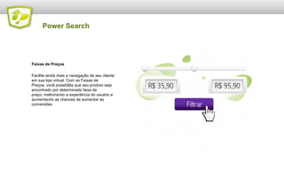 Power Search

Faixas de Preços
Facilite ainda mais a navegação de seu cliente
em sua loja virtual. Com as Faixas de
Preços, você possibilita que seu produto seja
encontrado por determinada faixa de
preço, melhorando a experiência do usuário e
aumentando as chances de aumentar as
conversões.

 
