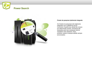Power Search

Cluster de pesquisa totalmente integrado
Os Clusters de pesquisas são totalmente
integrados com a plataforma da EZ
Commerce. Quando seu cliente fez a busca
por determinado produto, servidores são
acessados para que a pesquisa retorne
resultados mais assertivos. Seus
produtos, preços e estoque estarão sempre
sincronizados.

 