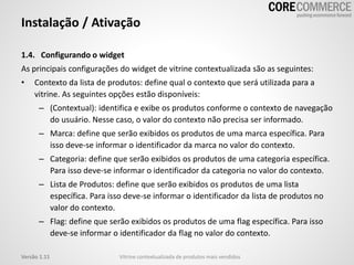 Instalação / Ativação
1.4. Configurando o widget
As principais configurações do widget de vitrine contextualizada são as seguintes:
• Contexto da lista de produtos: define qual o contexto que será utilizada para a
vitrine. As seguintes opções estão disponíveis:
– (Contextual): identifica e exibe os produtos conforme o contexto de navegação
do usuário. Nesse caso, o valor do contexto não precisa ser informado.
– Marca: define que serão exibidos os produtos de uma marca específica. Para
isso deve-se informar o identificador da marca no valor do contexto.
– Categoria: define que serão exibidos os produtos de uma categoria específica.
Para isso deve-se informar o identificador da categoria no valor do contexto.
– Lista de Produtos: define que serão exibidos os produtos de uma lista
específica. Para isso deve-se informar o identificador da lista de produtos no
valor do contexto.
– Flag: define que serão exibidos os produtos de uma flag específica. Para isso
deve-se informar o identificador da flag no valor do contexto.
Vitrine contextualizada de produtos mais vendidosVersão 1.11
 