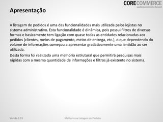 Apresentação
A listagem de pedidos é uma das funcionalidades mais utilizada pelos lojistas no
sistema administrativo. Esta funcionalidade é dinâmica, pois possui filtros de diversas
formas e basicamente tem ligação com quase todas as entidades relacionadas aos
pedidos (clientes, meios de pagamento, meios de entrega, etc.), o que dependendo do
volume de informações começou a apresentar gradativamente uma lentidão ao ser
utilizada.
Desta forma foi realizada uma melhoria estrutural que permitirá pesquisas mais
rápidas com a mesma quantidade de informações e filtros já existente no sistema.
Melhoria na Listagem de PedidosVersão 1.11
 