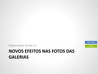 NOVOS EFEITOS NAS FOTOS DAS
GALERIAS
Release Notes Versão 1.1 NOVO
MELHORIA
 