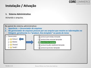 1. Sistema Administrativo
Achando o arquivo.
Instalação / Ativação
No painel do sistema administrativo:
1. Aparência -> Gerenciador de arquivos
2. No gerenciador de arquivos procure por seu arquivo que mostra as informações na
listagem, geralmente é o “product_line.template” na pasta do tema
Versão 1.11 Novos Efeitos nas Fotos das Galerias
 
