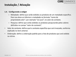 Instalação / Ativação
1.4. Configurando o widget
– Metadado: define que serão exibidos os produtos de um metadado específico.
Para isso deve-se informar o metadado no formato “nome da
propriedade;valor”, por exemplo “cor;azul”, no valor do contexto.
– Pesquisa: define que serão exibidos os produtos pesquisando pelos valores
definidos no campo “valor do contexto”.
• Valor do contexto: define qual o contexto específico que será invocado, conforme
explicado no item anterior.
• Ordenação: define a ordenação padrão para a lista de produtos que será exibida
na vitrine.
Vitrine contextualizada de produtos mais vendidosVersão 1.11
 