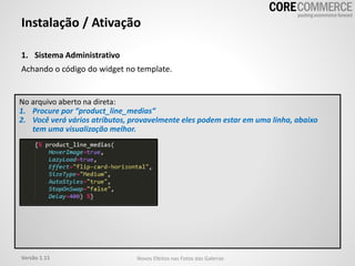 1. Sistema Administrativo
Achando o código do widget no template.
Instalação / Ativação
No arquivo aberto na direta:
1. Procure por “product_line_medias”
2. Você verá vários atributos, provavelmente eles podem estar em uma linha, abaixo
tem uma visualização melhor.
Versão 1.11 Novos Efeitos nas Fotos das Galerias
 