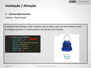 1. Sistema Administrativo
Atributo “HoverImage”
Instalação / Ativação
O atributo HoverImage aceita 2 valores, true ou false, caso true ele irá fazer a troca
de imagens quando o usuário passar o mouse por cima da foto.
Versão 1.11 Novos Efeitos nas Fotos das Galerias
 