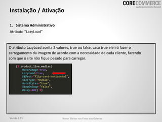 1. Sistema Administrativo
Atributo “LazyLoad”
Instalação / Ativação
O atributo LazyLoad aceita 2 valores, true ou false, caso true ele irá fazer o
carregamento da imagem de acordo com a necessidade de cada cliente, fazendo
com que o site não fique pesado para carregar.
Versão 1.11 Novos Efeitos nas Fotos das Galerias
 