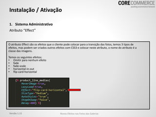 1. Sistema Administrativo
Atributo “Effect”
Instalação / Ativação
O atributo Effect são os efeitos que o cliente pode colocar para a transição das fotos, temos 3 tipos de
efeitos, mas podem ser criados outros efeitos com CSS3 e colocar neste atributo, o nome do atributo é a
classe das imagens.
Temos os seguintes efeitos:
• Omitir para nenhum efeito
• fade
• fade-scale
• horizontal-in-out
• flip-card-horizontal
Versão 1.11 Novos Efeitos nas Fotos das Galerias
 
