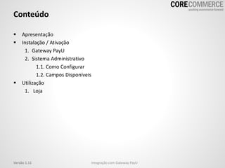 Conteúdo
 Apresentação
 Instalação / Ativação
1. Gateway PayU
2. Sistema Administrativo
1.1. Como Configurar
1.2. Campos Disponíveis
 Utilização
1. Loja
Versão 1.11 Integração com Gateway PayU
 