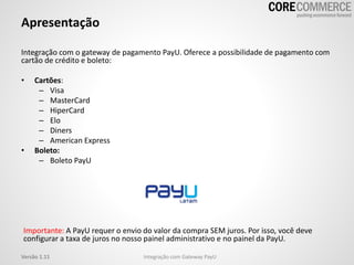 Apresentação
Integração com o gateway de pagamento PayU. Oferece a possibilidade de pagamento com
cartão de crédito e boleto:
• Cartões:
– Visa
– MasterCard
– HiperCard
– Elo
– Diners
– American Express
• Boleto:
– Boleto PayU
Importante: A PayU requer o envio do valor da compra SEM juros. Por isso, você deve
configurar a taxa de juros no nosso painel administrativo e no painel da PayU.
Integração com Gateway PayUVersão 1.11
 