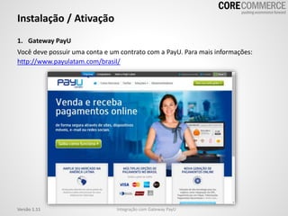 1. Gateway PayU
Você deve possuir uma conta e um contrato com a PayU. Para mais informações:
http://www.payulatam.com/brasil/
Instalação / Ativação
Integração com Gateway PayUVersão 1.11
 