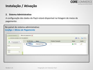 2. Sistema Administrativo
A configuração dos dados do PayU estará disponível na listagem de meios de
pagamento:
Instalação / Ativação
Integração com Gateway PayUVersão 1.11
No painel do sistema administrativo:
Configs-> Meios de Pagamento
 
