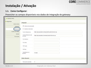 Instalação / Ativação
1.1. Como Configurar:
Preencher os campos disponíveis nos dados de integração do gateway:
Integração com Gateway PayUVersão 1.11
 
