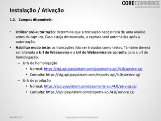 1.2. Campos disponíveis:
• Utilizar pré-autorização: determina que a transação necessitará de uma análise
antes da captura. Caso esteja desmarcado, a captura será automática após a
autorização.
• Habilitar modo teste: as transações irão ser tratadas como testes. Também deverá
ser alterada a Url do Webservice e a Url do Webservice de consulta para a url de
homologação.
– Urls de homologação
• Normal: https://stg.api.payulatam.com/payments-api/4.0/service.cgi
• Consulta: https://stg.api.payulatam.com/reports-api/4.0/service.cgi
– Urls de produção
• Normal: https://api.payulatam.com/payments-api/4.0/service.cgi
• Consulta: https://api.payulatam.com/reports-api/4.0/service.cgi
Instalação / Ativação
Integração com Gateway PayUVersão 1.11
 