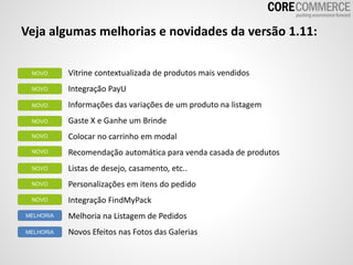 Veja algumas melhorias e novidades da versão 1.11:
Vitrine contextualizada de produtos mais vendidos
Integração PayU
Informações das variações de um produto na listagem
Gaste X e Ganhe um Brinde
Colocar no carrinho em modal
Recomendação automática para venda casada de produtos
Listas de desejo, casamento, etc..
Personalizações em itens do pedido
Integração FindMyPack
Melhoria na Listagem de Pedidos
Novos Efeitos nas Fotos das Galerias
NOVO
NOVO
NOVO
NOVO
NOVO
NOVO
NOVO
MELHORIA
MELHORIA
NOVO
NOVO
 