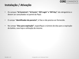 • Os campos “Id Comércio”, “Id Conta”, “API Login” e “API Key” são obrigatórios e
devem ser consultados no painel da PayU.
• O campo “Identificador do parceiro”, é fixo e não precisa ser fornecido.
• No campo “Dias para expiração”, especifique o número de dias para a expiração
do boleto, caso haja a utilização do mesmo.
Instalação / Ativação
Integração com Gateway PayUVersão 1.11
 