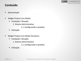Conteúdo
 Apresentação
 Widget Product Line Media:
 Instalação / Ativação
1. Sistema Administrativo
1.1. Configurando o produto
 Utilização
 Widget Product Line Media Variations:
 Instalação / Ativação
1. Sistema Administrativo
1.1. Configurando o produto
 Utilização
Versão 1.11 Informações das variações de um produto na listagem
 