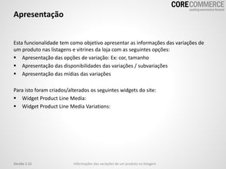 Apresentação
Esta funcionalidade tem como objetivo apresentar as informações das variações de
um produto nas listagens e vitrines da loja com as seguintes opções:
 Apresentação das opções de variação: Ex: cor, tamanho
 Apresentação das disponibilidades das variações / subvariações
 Apresentação das mídias das variações
Para isto foram criados/alterados os seguintes widgets do site:
 Widget Product Line Media:
 Widget Product Line Media Variations:
Informações das variações de um produto na listagemVersão 1.11
 