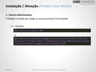 1. Sistema Administrativo
O Widget é ativado por código no arquivo product.line.template.
1.1. Exemplo
ou
Instalação / Ativação (Product Line Media)
Informações das variações de um produto na listagemVersão 1.11
{% product_line_medias(HoverImage=true,LazyLoad=true,Effect="flip-card-
horizontal",SizeType="Small",StopOnSwap=true,Delay=800,MaxChange=1,ShowS
ubVariations=true,ShowPagination=3,Truncate=2) %}
{% product_line_medias() %}
 