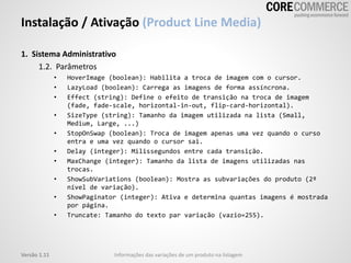 Instalação / Ativação (Product Line Media)
1. Sistema Administrativo
1.2. Parâmetros
• HoverImage (boolean): Habilita a troca de imagem com o cursor.
• LazyLoad (boolean): Carrega as imagens de forma assíncrona.
• Effect (string): Define o efeito de transição na troca de imagem
(fade, fade-scale, horizontal-in-out, flip-card-horizontal).
• SizeType (string): Tamanho da imagem utilizada na lista (Small,
Medium, Large, ...)
• StopOnSwap (boolean): Troca de imagem apenas uma vez quando o curso
entra e uma vez quando o cursor sai.
• Delay (integer): Milissegundos entre cada transição.
• MaxChange (integer): Tamanho da lista de imagens utilizadas nas
trocas.
• ShowSubVariations (boolean): Mostra as subvariações do produto (2º
nível de variação).
• ShowPaginator (integer): Ativa e determina quantas imagens é mostrada
por página.
• Truncate: Tamanho do texto par variação (vazio=255).
Versão 1.11 Informações das variações de um produto na listagem
 