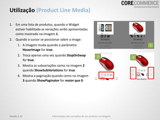 Utilização (Product Line Media)
Informações das variações de um produto na listagemVersão 1.11
1. Em uma lista de produtos, quando o Widget
estiver habilitado as variações serão apresentadas
como mostrado na imagem 1.
2. Quando o cursor se posicionar sobre a image:
1. A imagem muda quando o parâmetro
HoverImage for true.
2. Troca apenas uma vez quando StopOnSwap
for true.
3. Mostra as subvariações como na imagem 2
quando ShowSubVariations for true.
4. Mostra a paginação quando como na imagem
3 quando ShowPaginator for maior que 0.
2 3
1
 