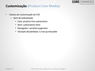 Customização (Product Line Media)
• Classes de customização do CSS
– Item de Subvatiação
• Lista: product-line-subvariation
• Item: subvariation-item
• Navegador: variation-paginator
• Variação desabilidata: is-not-purchasable
Versão 1.11 Informações das variações de um produto na listagem
 