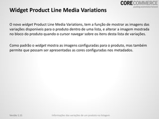 Widget Product Line Media Variations
O novo widget Product Line Media Variations, tem a função de mostrar as imagens das
variações disponíveis para o produto dentro de uma lista, e alterar a imagem mostrada
no bloco do produto quando o cursor navegar sobre os itens desta lista de variações.
Como padrão o widget mostra as imagens configuradas para o produto, mas também
permite que possam ser apresentadas as cores configuradas nos metadados.
Informações das variações de um produto na listagemVersão 1.11
 