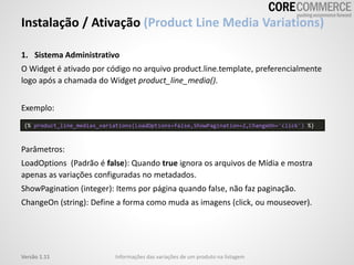1. Sistema Administrativo
O Widget é ativado por código no arquivo product.line.template, preferencialmente
logo após a chamada do Widget product_line_media().
Exemplo:
Parâmetros:
LoadOptions (Padrão é false): Quando true ignora os arquivos de Mídia e mostra
apenas as variações configuradas no metadados.
ShowPagination (integer): Items por página quando false, não faz paginação.
ChangeOn (string): Define a forma como muda as imagens (click, ou mouseover).
Instalação / Ativação (Product Line Media Variations)
Informações das variações de um produto na listagemVersão 1.11
{% product_line_medias_variations(LoadOptions=false,ShowPagination=2,ChangeOn='click') %}
 