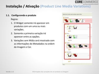 Instalação / Ativação (Product Line Media Variations)
1.1. Configurando o produto
Regras:
1. O Widget somente irá aparecer em
produtos com um uma ou mais
variações.
2. Somente a primeira variação irá
aparecer entre as opções.
3. Variações sem Mídia será mostrado com
as informações do Metadados na ordem
da Imagem e Cor.
Informações das variações de um produto na listagemVersão 1.11
 