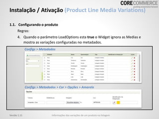 Instalação / Ativação (Product Line Media Variations)
Informações das variações de um produto na listagemVersão 1.11
1.1. Configurando o produto
Regras:
4. Quando o parâmetro LoadOptions esta true o Widget ignora as Medias e
mostra as variações configuradas no metadados.
Configs > Metadados
Configs > Metadados > Cor > Opções > Amarelo
 