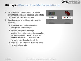Utilização (Product Line Media Variations)
Informações das variações de um produto na listagemVersão 1.11
1. Em uma lista de produtos, quando o Widget
estiver habilitado as variações serão apresentadas
como mostrado na imagem ao lado.
2. Quando o cursor se posicionar sobre uma das
variações:
1. A imagem maior muda para a mídia
configurada para a variação.
2. Quando configurado no Widget
product_line_media para mostrar as opções
de sub-variações (Ex: P,M,G) , a variação
também define um CSS para estas sub-
variações que não estão disponíveis.
3. O preço do produto muda de acordo com a
variação selecionada.
 