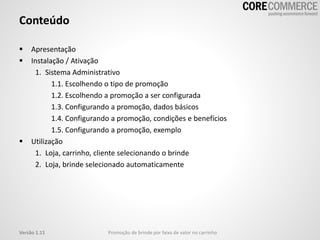 Conteúdo
 Apresentação
 Instalação / Ativação
1. Sistema Administrativo
1.1. Escolhendo o tipo de promoção
1.2. Escolhendo a promoção a ser configurada
1.3. Configurando a promoção, dados básicos
1.4. Configurando a promoção, condições e benefícios
1.5. Configurando a promoção, exemplo
 Utilização
1. Loja, carrinho, cliente selecionando o brinde
2. Loja, brinde selecionado automaticamente
Versão 1.11 Promoção de brinde por faixa de valor no carrinho
 