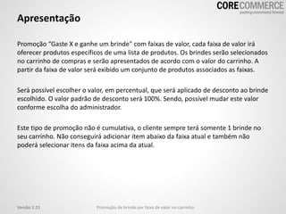 Apresentação
Promoção “Gaste X e ganhe um brinde" com faixas de valor, cada faixa de valor irá
oferecer produtos específicos de uma lista de produtos. Os brindes serão selecionados
no carrinho de compras e serão apresentados de acordo com o valor do carrinho. A
partir da faixa de valor será exibido um conjunto de produtos associados as faixas.
Será possível escolher o valor, em percentual, que será aplicado de desconto ao brinde
escolhido. O valor padrão de desconto será 100%. Sendo, possível mudar este valor
conforme escolha do administrador.
Este tipo de promoção não é cumulativa, o cliente sempre terá somente 1 brinde no
seu carrinho. Não conseguirá adicionar item abaixo da faixa atual e também não
poderá selecionar itens da faixa acima da atual.
Promoção de brinde por faixa de valor no carrinhoVersão 1.11
 
