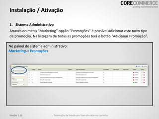 1. Sistema Administrativo
Através do menu “Marketing” opção “Promoções” é possível adicionar este novo tipo
de promoção. Na listagem de todas as promoções terá o botão “Adicionar Promoção”.
Instalação / Ativação
Promoção de brinde por faixa de valor no carrinhoVersão 1.11
No painel do sistema administrativo:
Marketing-> Promoções
 