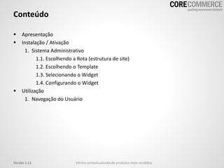 Conteúdo
 Apresentação
 Instalação / Ativação
1. Sistema Administrativo
1.1. Escolhendo a Rota (estrutura de site)
1.2. Escolhendo o Template
1.3. Selecionando o Widget
1.4. Configurando o Widget
 Utilização
1. Navegação do Usuário
Versão 1.11 Vitrine contextualizada de produtos mais vendidos
 