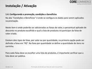 Instalação / Ativação
1.4. Configurando a promoção, condições e benefícios
Na aba “Condições e Benefícios” é onde se configura os dados para serem aplicados
na promoção.
Neste item é onde poderão ser adicionadas as faixas de valor, o percentual aplicado de
desconto no produto escolhido e qual a lista de produtos irá participar da faixa de
valor criada.
Existem dois tipos de faixa, por valor ou por quantidade, na primeira opção pode ser
definida a faixa em “R$”. Na faixa por quantidade se define a quantidade de itens no
carrinho.
Para cada faixa deve se escolher uma lista de produtos, é importante verificar que a
lista deve ser pública.
Promoção de brinde por faixa de valor no carrinhoVersão 1.11
 