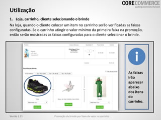 Utilização
Promoção de brinde por faixa de valor no carrinhoVersão 1.11
As faixas
irão
aparecer
abaixo
dos itens
do
carrinho.
1. Loja, carrinho, cliente selecionando o brinde
Na loja, quando o cliente colocar um item no carrinho serão verificadas as faixas
configuradas. Se o carrinho atingir o valor mínimo da primeira faixa na promoção,
então serão mostradas as faixas configuradas para o cliente selecionar o brinde.
 