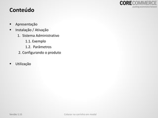 Conteúdo
 Apresentação
 Instalação / Ativação
1. Sistema Administrativo
1.1. Exemplo
1.2. Parâmetros
2. Configurando o produto
 Utilização
Versão 1.11 Colocar no carrinho em modal
 