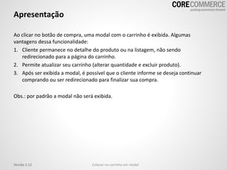 Apresentação
Ao clicar no botão de compra, uma modal com o carrinho é exibida. Algumas
vantagens dessa funcionalidade:
1. Cliente permanece no detalhe do produto ou na listagem, não sendo
redirecionado para a página do carrinho.
2. Permite atualizar seu carrinho (alterar quantidade e excluir produto).
3. Após ser exibida a modal, é possível que o cliente informe se deseja continuar
comprando ou ser redirecionado para finalizar sua compra.
Obs.: por padrão a modal não será exibida.
Colocar no carrinho em modalVersão 1.11
 