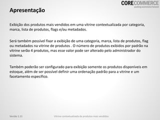 Apresentação
Exibição dos produtos mais vendidos em uma vitrine contextualizada por categoria,
marca, lista de produtos, flags e/ou metadados.
Será também possível fixar a exibição de uma categoria, marca, lista de produtos, flag
ou metadados na vitrine de produtos . O número de produtos exibidos por padrão na
vitrine serão 4 produtos, mas esse valor pode ser alterado pelo administrador do
sistema.
Também poderão ser configurado para exibição somente os produtos disponíveis em
estoque, além de ser possível definir uma ordenação padrão para a vitrine e um
facetamento específico.
Vitrine contextualizada de produtos mais vendidosVersão 1.11
 