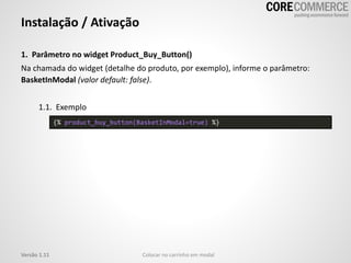 1. Parâmetro no widget Product_Buy_Button()
Na chamada do widget (detalhe do produto, por exemplo), informe o parâmetro:
BasketInModal (valor default: false).
1.1. Exemplo
Instalação / Ativação
Colocar no carrinho em modalVersão 1.11
{% product_buy_button(BasketInModal=true) %}
 