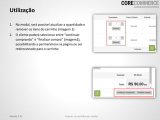 Utilização
Colocar no carrinho em modalVersão 1.11
1. Na modal, será possível atualizar a quantidade e
remover os itens do carrinho (imagem 1)
2. O cliente poderá selecionar entre “continuar
comprando” e “finalizar compra” (imagem2),
possibilitando a permanência na página ou ser
redirecionado para o carrinho 1
2
 